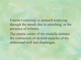 Emesis (vomiting) is stomach emptying
through the mouth due to stretching, or the
presence of irritants.
The emetic center of the medulla initiates
the contraction of skeletal muscles of the
abdominal wall and diaphragm.
 