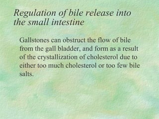 Regulation of bile release into
the small intestine
 Gallstones can obstruct the flow of bile
 from the gall bladder, and form as a result
 of the crystallization of cholesterol due to
 either too much cholesterol or too few bile
 salts.
 