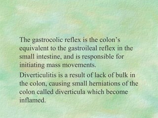 The gastrocolic reflex is the colon’s
equivalent to the gastroileal reflex in the
small intestine, and is responsible for
initiating mass movements.
Diverticulitis is a result of lack of bulk in
the colon, causing small herniations of the
colon called diverticula which become
inflamed.
 