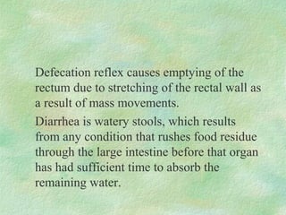 Defecation reflex causes emptying of the
rectum due to stretching of the rectal wall as
a result of mass movements.
Diarrhea is watery stools, which results
from any condition that rushes food residue
through the large intestine before that organ
has had sufficient time to absorb the
remaining water.
 