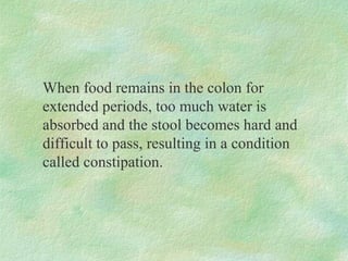 When food remains in the colon for
extended periods, too much water is
absorbed and the stool becomes hard and
difficult to pass, resulting in a condition
called constipation.
 