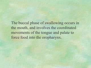The buccal phase of swallowing occurs in
the mouth, and involves the coordinated
movements of the tongue and palate to
force food into the oropharynx.
 