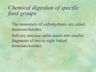 Chemical digestion of specific
food groups
 The monomers of carbohydrates are called
 monosaccharides.
 Salivary amylase splits starch into smaller
 fragments of two to eight linked
 monosaccharides.
 