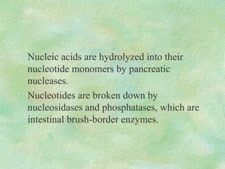 Nucleic acids are hydrolyzed into their
nucleotide monomers by pancreatic
nucleases.
Nucleotides are broken down by
nucleosidases and phosphatases, which are
intestinal brush-border enzymes.
 