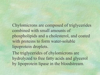 Chylomicrons are composed of triglycerides
combined with small amounts of
phospholipids and a cholesterol, and coated
with proteins to form water-soluble
lipoprotein droplets.
The triglycerides of chylomicrons are
hydrolyzed to free fatty acids and glycerol
by lipoprotein lipase in the bloodstream.
 
