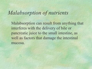 Malabsorption of nutrients
 Malabsorption can result from anything that
 interferes with the delivery of bile or
 pancreatic juice to the small intestine, as
 well as factors that damage the intestinal
 mucosa.
 
