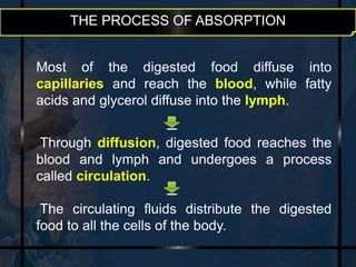 THE PROCESS OF ABSORPTION 
Most of the digested food diffuse into 
capillaries and reach the blood, while fatty 
acids and glycerol diffuse into the lymph. 
Through diffusion, digested food reaches the 
blood and lymph and undergoes a process 
called circulation. 
The circulating fluids distribute the digested 
food to all the cells of the body. 
 