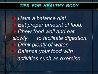 TIPS FOR HEALTHY BODY 
Have a balance diet. 
Eat proper amount of food. 
Chew food well and eat 
slowly to facilitate digestion. 
Drink plenty of water. 
Balance your food with 
activities such as exercise. 
 
