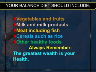 YOUR BALANCE DIET SHOULD INCLUDE: 
Vegetables and fruits 
Milk and milk products 
Meat including fish 
Cereals such as rice 
Other healthy foods 
Always Remember: 
The greatest wealth is your 
Health. 
 