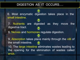 DIGESTION AS IT OCCURS…. 
6. Most enzymatic digestion takes place in the 
small intestine. 
7. Nutrients are digested as they move the 
digestive tract. 
8. Nerves and hormones regulate digestion. 
9. Absorption takes place mainly through the villi of 
the small intestine. 
10. The large intestine eliminates wastes leading to 
the opening for the elimination of wastes called 
anus. 
 