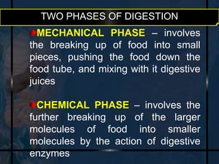 TWO PHASES OF DIGESTION 
MECHANICAL PHASE – involves 
the breaking up of food into small 
pieces, pushing the food down the 
food tube, and mixing with it digestive 
juices 
CHEMICAL PHASE – involves the 
further breaking up of the larger 
molecules of food into smaller 
molecules by the action of digestive 
enzymes 
 