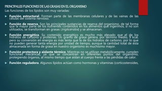 PRINCIPALESFUNCIONESDE LASGRASASEN EL ORGANISMO
Las funciones de los lípidos son muy variadas:
 Función estructural. Forman parte de las membranas celulares y de las vainas de las
células del sistema nervioso.
 Función de reserva. Son las principales sustancias de reserva del organismo, de tal forma
que la mayor parte de los nutrientes contenidos en los alimentos que ingerimos, si no son
utilizados, se transforman en grasas (triglicéridos) y se almacenan.
 Función energética. Su contenido energético es mucho más elevado que el de los
hidratos de carbono y proteínas. Un gramo de grasa genera, por término medio, 9 kcal,
pero su conversión en energía es más lenta que la de los hidratos de carbono, por lo que
no pueden generar tanta energía por unidad de tiempo, aunque la cantidad total de ésta
almacenada en forma de grasa en nuestro organismo es muchísimo mayor.
 Función protectora y aislante térmico. Mientras no se utilizan metabólicamente, cumplen
funciones mecánicas, ya que se concentran en diferentes puntos del organismo,
protegiendo órganos, al mismo tiempo que aíslan al cuerpo frente a las pérdidas de calor.
 Función reguladora. Algunos lípidos actúan como hormonas y vitaminas (corticosteroides,
 