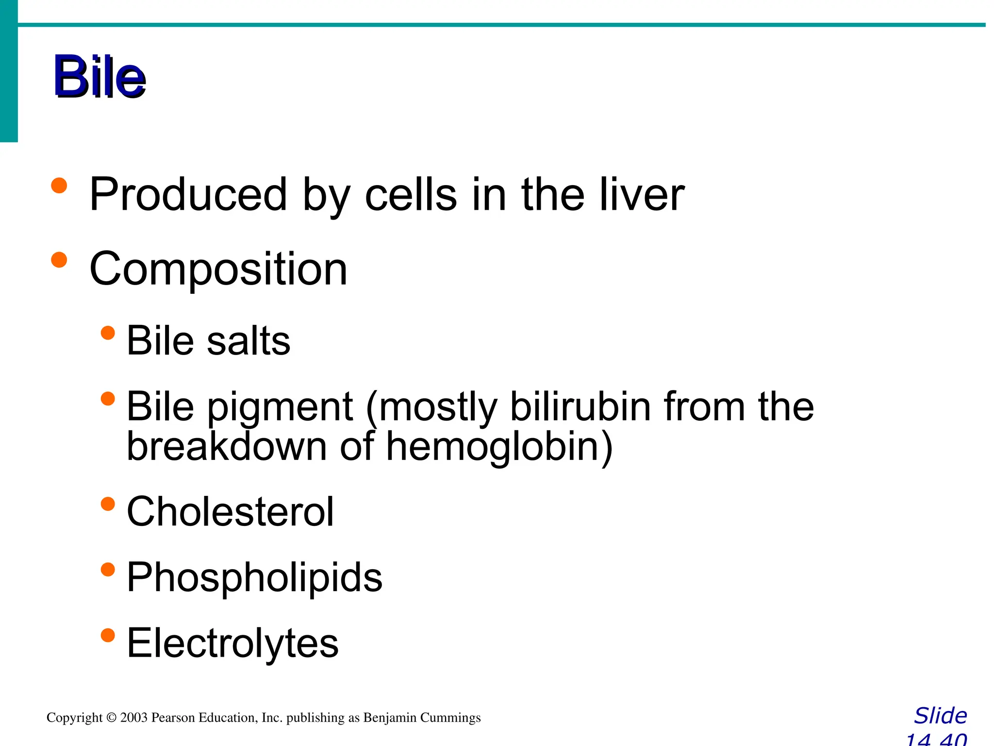 Bile
Bile
Slide
Copyright © 2003 Pearson Education, Inc. publishing as Benjamin Cummings
 Produced by cells in the liver
 Composition
 Bile salts
 Bile pigment (mostly bilirubin from the
breakdown of hemoglobin)
 Cholesterol
 Phospholipids
 Electrolytes
 