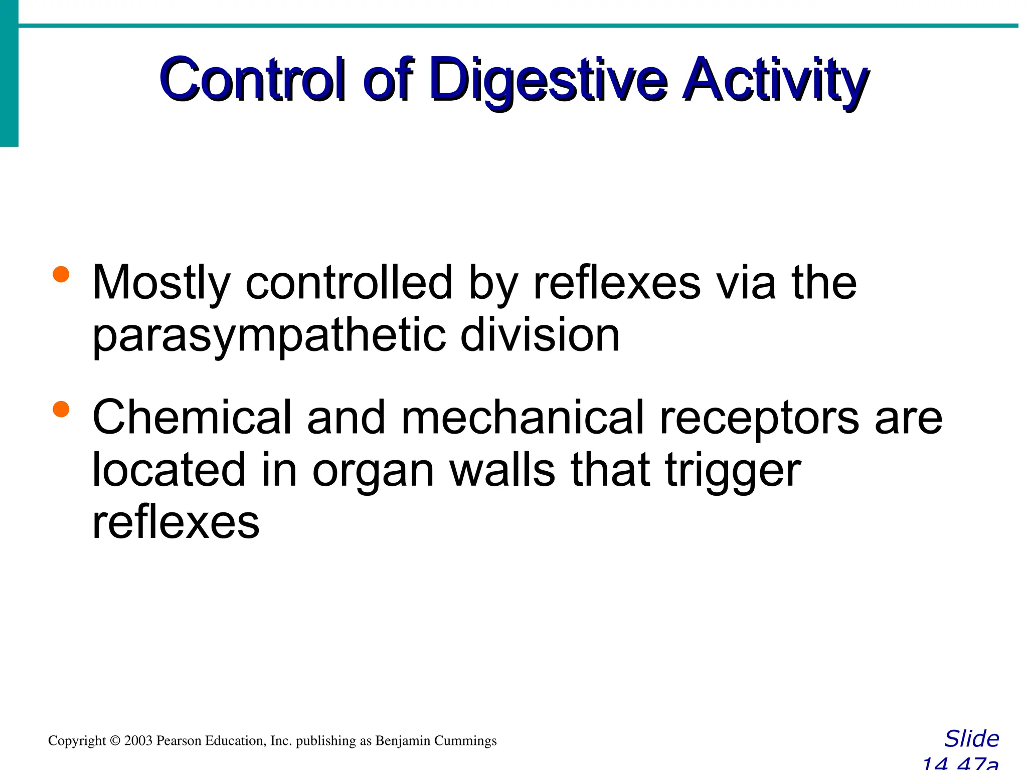 Control of Digestive Activity
Control of Digestive Activity
Slide
Copyright © 2003 Pearson Education, Inc. publishing as Benjamin Cummings
 Mostly controlled by reflexes via the
parasympathetic division
 Chemical and mechanical receptors are
located in organ walls that trigger
reflexes
 