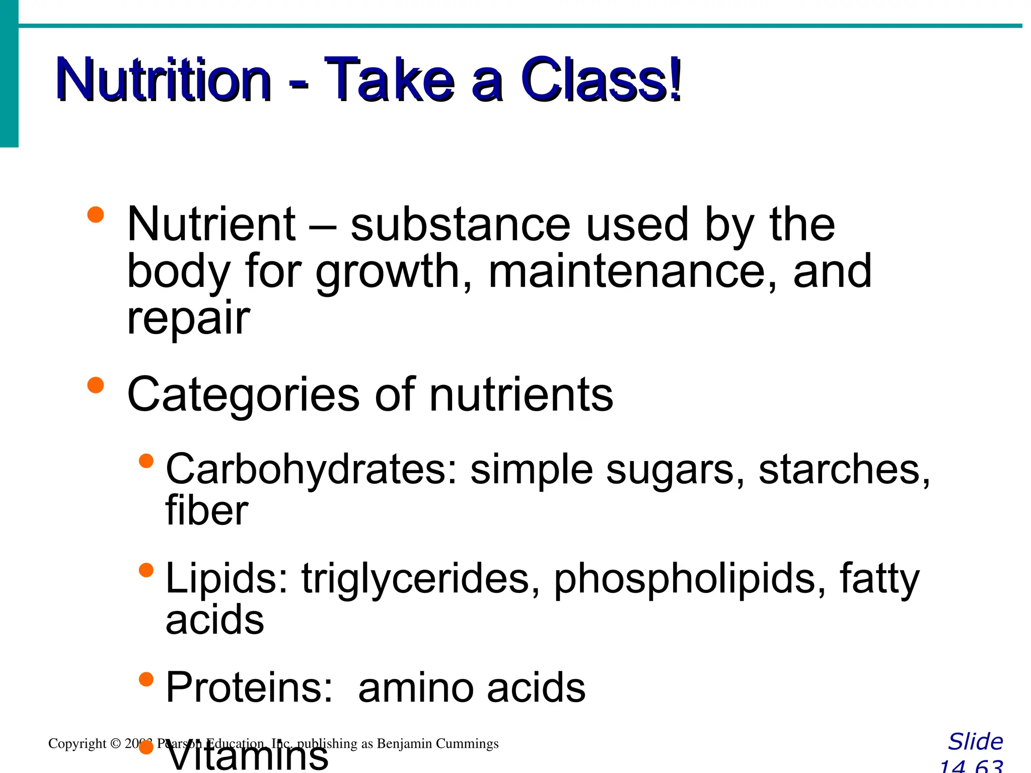Nutrition - Take a Class!
Nutrition - Take a Class!
Slide
Copyright © 2003 Pearson Education, Inc. publishing as Benjamin Cummings
 Nutrient – substance used by the
body for growth, maintenance, and
repair
 Categories of nutrients
 Carbohydrates: simple sugars, starches,
fiber
 Lipids: triglycerides, phospholipids, fatty
acids
 Proteins: amino acids
 Vitamins
 