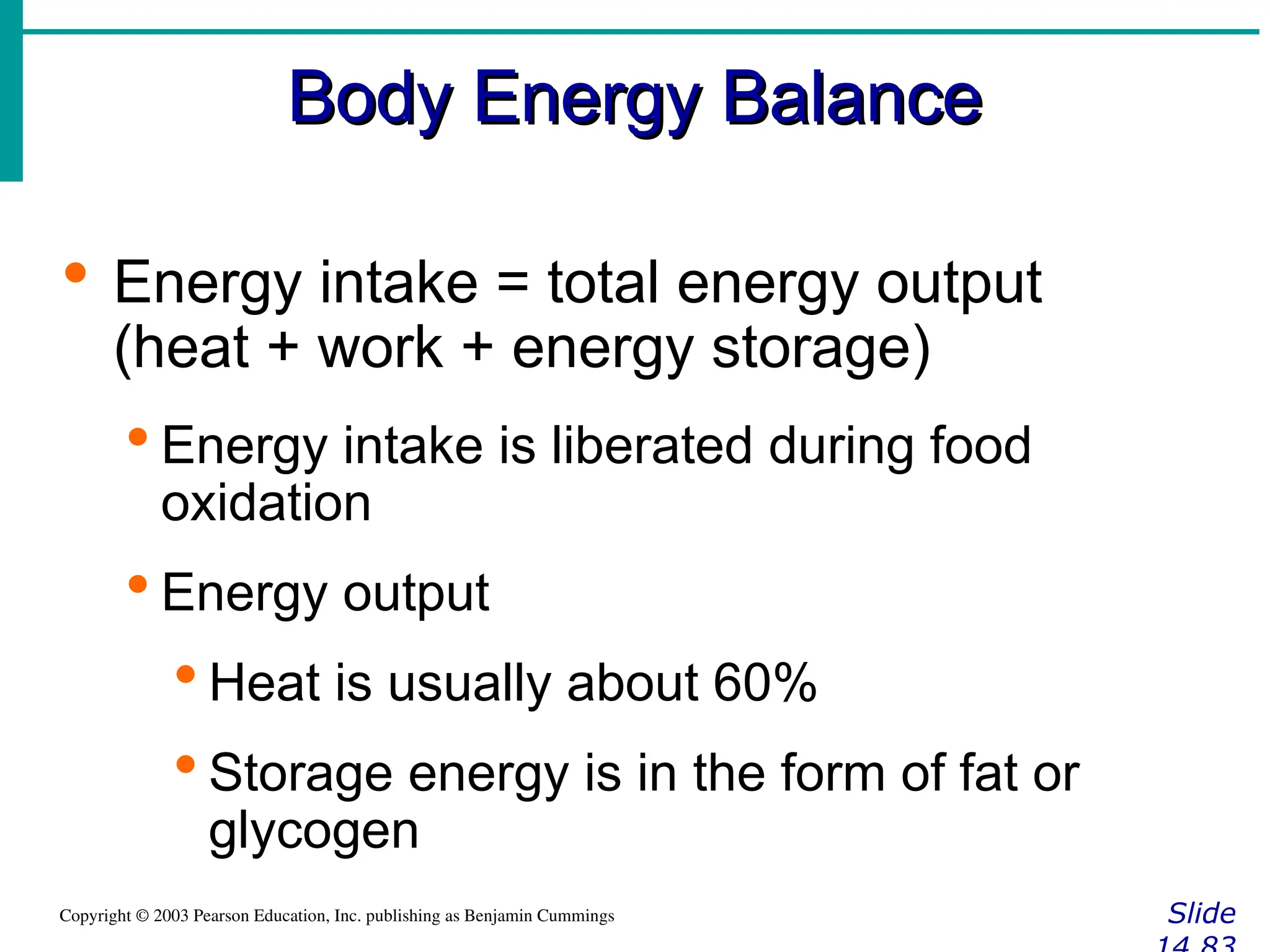 Body Energy Balance
Body Energy Balance
Slide
Copyright © 2003 Pearson Education, Inc. publishing as Benjamin Cummings
 Energy intake = total energy output
(heat + work + energy storage)
 Energy intake is liberated during food
oxidation
 Energy output
 Heat is usually about 60%
 Storage energy is in the form of fat or
glycogen
 