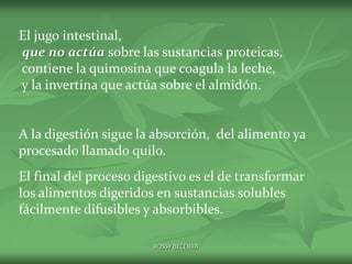 El jugo intestinal,
que no actúa sobre las sustancias proteicas,
contiene la quimosina que coagula la leche,
y la invertina que actúa sobre el almidón.

A la digestión sigue la absorción, del alimento ya
procesado llamado quilo.
El final del proceso digestivo es el de transformar
los alimentos digeridos en sustancias solubles
fácilmente difusibles y absorbibles.
ROSSY BECERRA

 