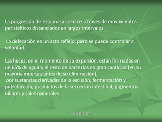 La progresión de esta masa se hace a través de movimientos
peristálticos distanciados en largos intervalos.
La defecación es un acto reflejo, pero se puede controlar a
voluntad.
Las heces, en el momento de su expulsión, están formadas en
un 65% de agua y el resto de bacterias en gran cantidad (en su
mayoría muertas antes de su eliminación),
por sustancias derivadas de la escisión, fermentación y
putrefacción, productos de la secreción intestinal, pigmentos
biliares y sales minerales

ROSSY BECERRA

 