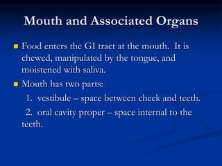Mouth and Associated Organs
 Food enters the GI tract at the mouth. It is
chewed, manipulated by the tongue, and
moistened with saliva.
 Mouth has two parts:
1. vestibule – space between cheek and teeth.
2. oral cavity proper – space internal to the
teeth.
 