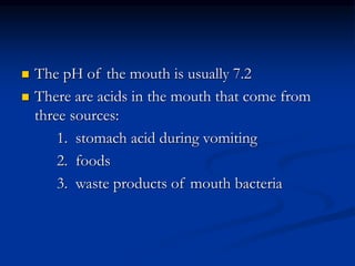  The pH of the mouth is usually 7.2
 There are acids in the mouth that come from
three sources:
1. stomach acid during vomiting
2. foods
3. waste products of mouth bacteria
 