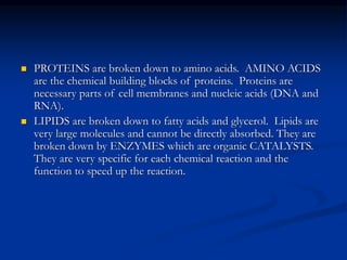  PROTEINS are broken down to amino acids. AMINO ACIDS
are the chemical building blocks of proteins. Proteins are
necessary parts of cell membranes and nucleic acids (DNA and
RNA).
 LIPIDS are broken down to fatty acids and glycerol. Lipids are
very large molecules and cannot be directly absorbed. They are
broken down by ENZYMES which are organic CATALYSTS.
They are very specific for each chemical reaction and the
function to speed up the reaction.
 