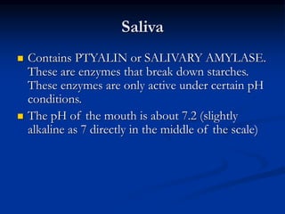 Saliva
 Contains PTYALIN or SALIVARY AMYLASE.
These are enzymes that break down starches.
These enzymes are only active under certain pH
conditions.
 The pH of the mouth is about 7.2 (slightly
alkaline as 7 directly in the middle of the scale)
 