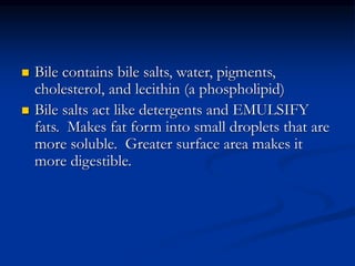  Bile contains bile salts, water, pigments,
cholesterol, and lecithin (a phospholipid)
 Bile salts act like detergents and EMULSIFY
fats. Makes fat form into small droplets that are
more soluble. Greater surface area makes it
more digestible.
 