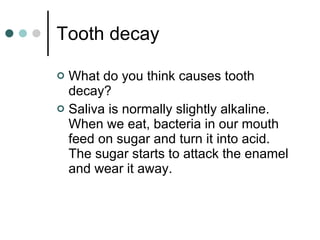 Tooth decay What do you think causes tooth decay? Saliva is normally slightly alkaline.  When we eat, bacteria in our mouth feed on sugar and turn it into acid.  The sugar starts to attack the enamel and wear it away. 