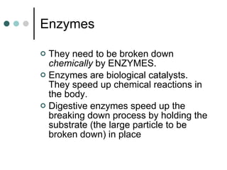 Enzymes They need to be broken down  chemically  by ENZYMES. Enzymes are biological catalysts.  They speed up chemical reactions in the body.  Digestive enzymes speed up the breaking down process by holding the substrate (the large particle to be broken down) in place 
