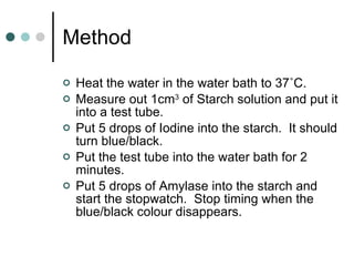 Method Heat the water in the water bath to 37 ˚C. Measure out 1cm 3  of Starch solution and put it into a test tube. Put 5 drops of Iodine into the starch.  It should turn blue/black. Put the test tube into the water bath for 2 minutes. Put 5 drops of Amylase into the starch and start the stopwatch.  Stop timing when the blue/black colour disappears. 