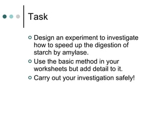 Task Design an experiment to investigate how to speed up the digestion of starch by amylase. Use the basic method in your worksheets but add detail to it. Carry out your investigation safely! 