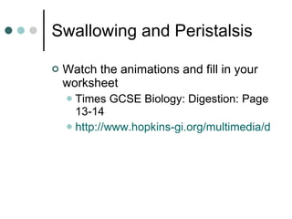 Swallowing and Peristalsis Watch the animations and fill in your worksheet Times GCSE Biology: Digestion: Page 13-14 http://www.hopkins-gi.org/multimedia/database/intro_250_Swallow.swf   
