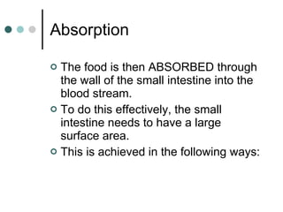 Absorption The food is then ABSORBED through the wall of the small intestine into the blood stream. To do this effectively, the small intestine needs to have a large surface area. This is achieved in the following ways: 