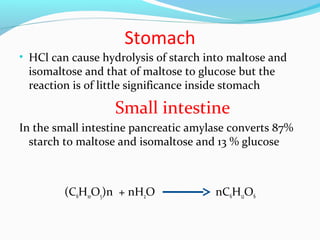 Stomach
• HCl can cause hydrolysis of starch into maltose and
isomaltose and that of maltose to glucose but the
reaction is of little significance inside stomach
Small intestine
In the small intestine pancreatic amylase converts 87%
starch to maltose and isomaltose and 13 % glucose
(C6H10O5)n + nH2O nC6H12O6
 