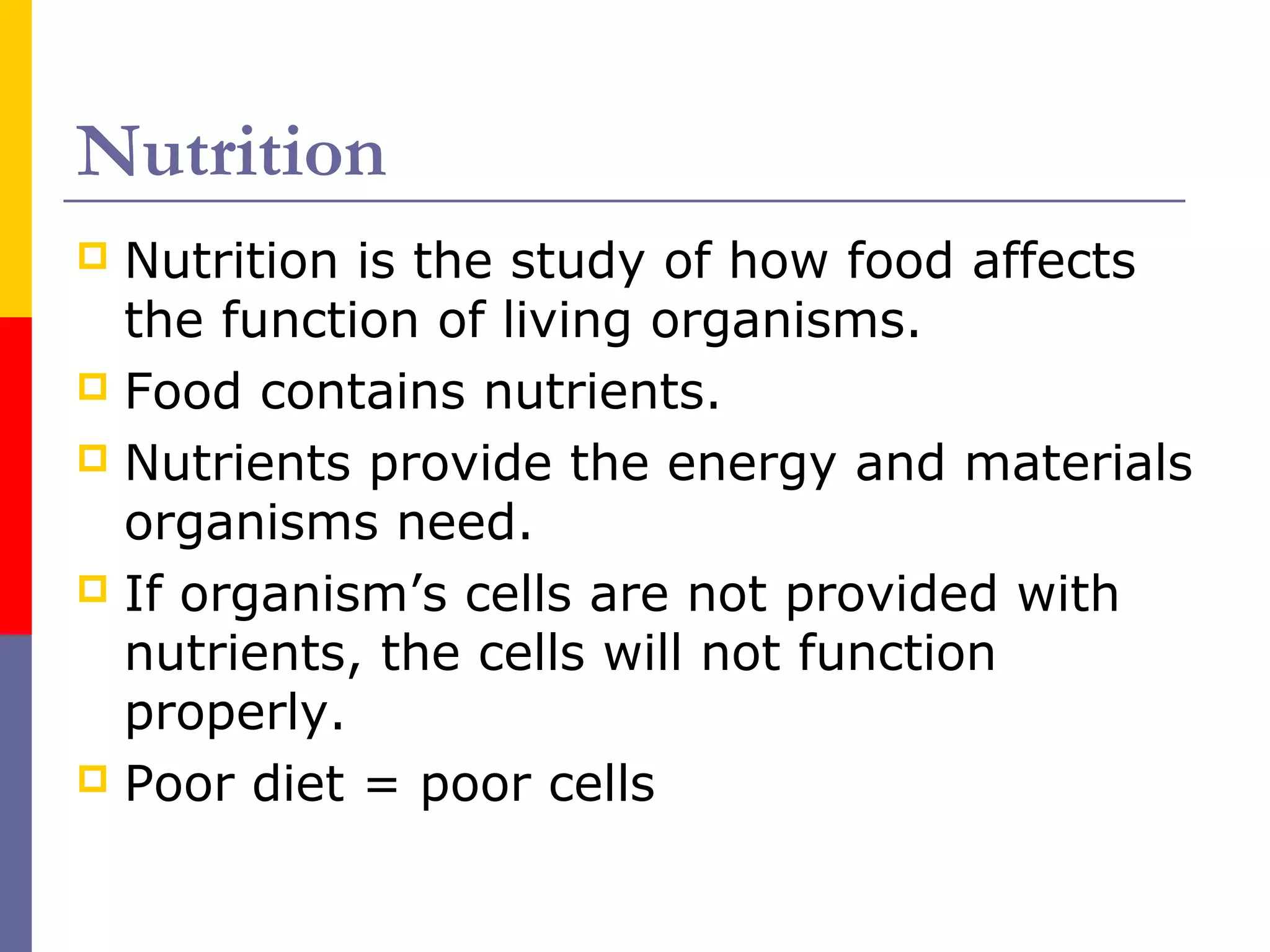 Nutrition
 Nutrition is the study of how food affects
the function of living organisms.
 Food contains nutrients.
 Nutrients provide the energy and materials
organisms need.
 If organism’s cells are not provided with
nutrients, the cells will not function
properly.
 Poor diet = poor cells
 