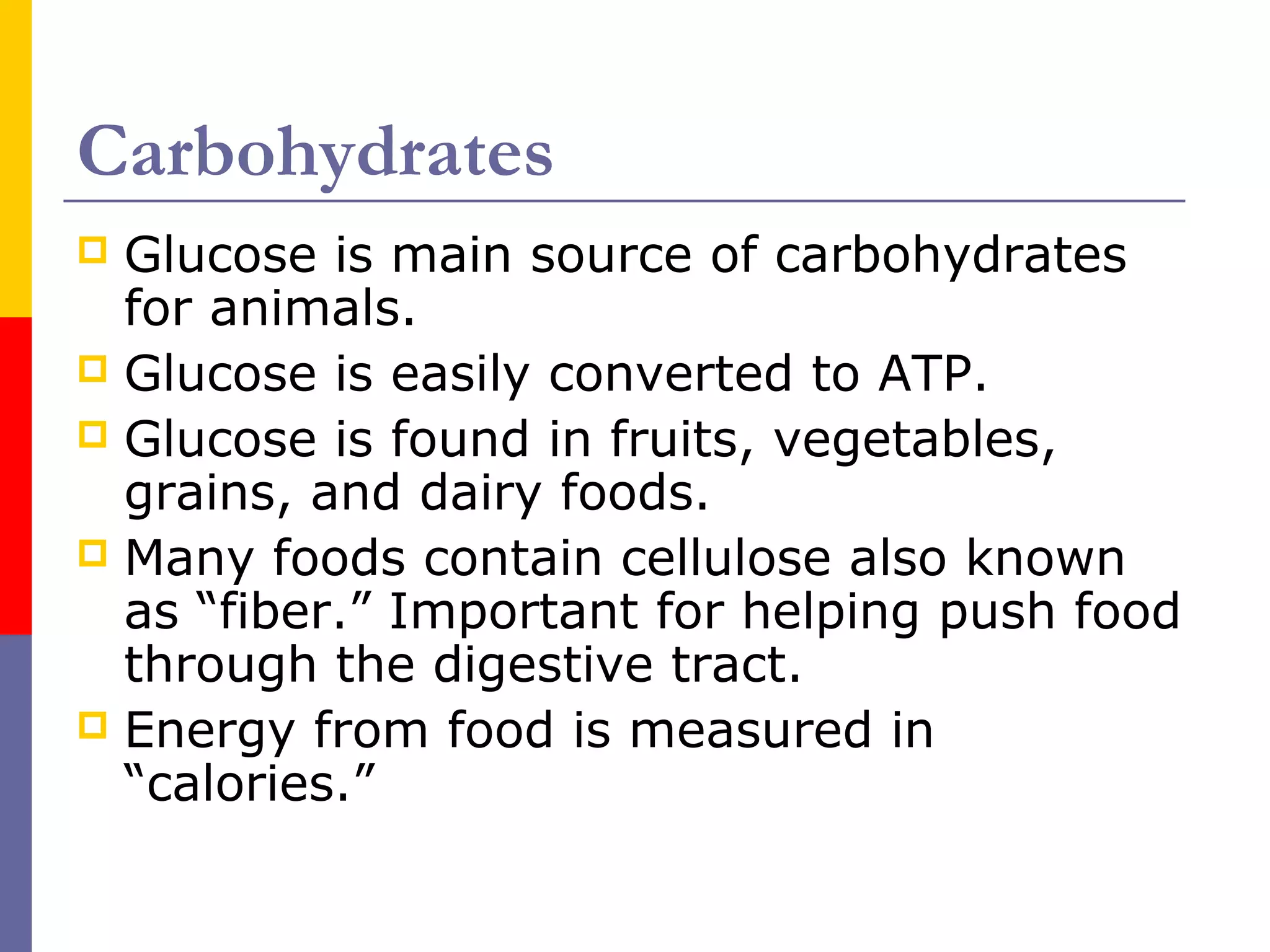 Carbohydrates
 Glucose is main source of carbohydrates
for animals.
 Glucose is easily converted to ATP.
 Glucose is found in fruits, vegetables,
grains, and dairy foods.
 Many foods contain cellulose also known
as “fiber.” Important for helping push food
through the digestive tract.
 Energy from food is measured in
“calories.”
 