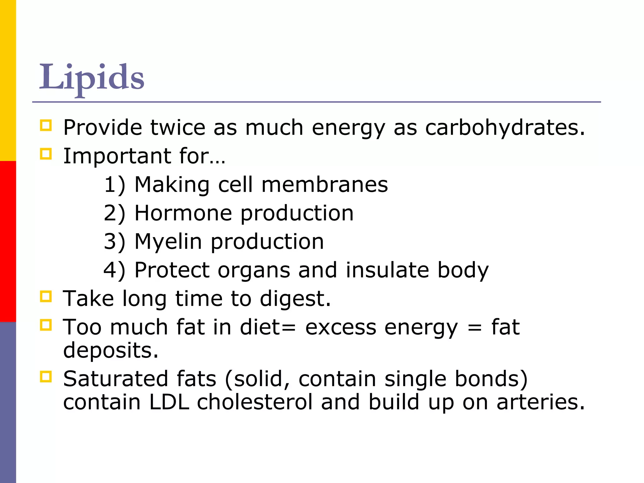 Lipids
 Provide twice as much energy as carbohydrates.
 Important for…
1) Making cell membranes
2) Hormone production
3) Myelin production
4) Protect organs and insulate body
 Take long time to digest.
 Too much fat in diet= excess energy = fat
deposits.
 Saturated fats (solid, contain single bonds)
contain LDL cholesterol and build up on arteries.
 