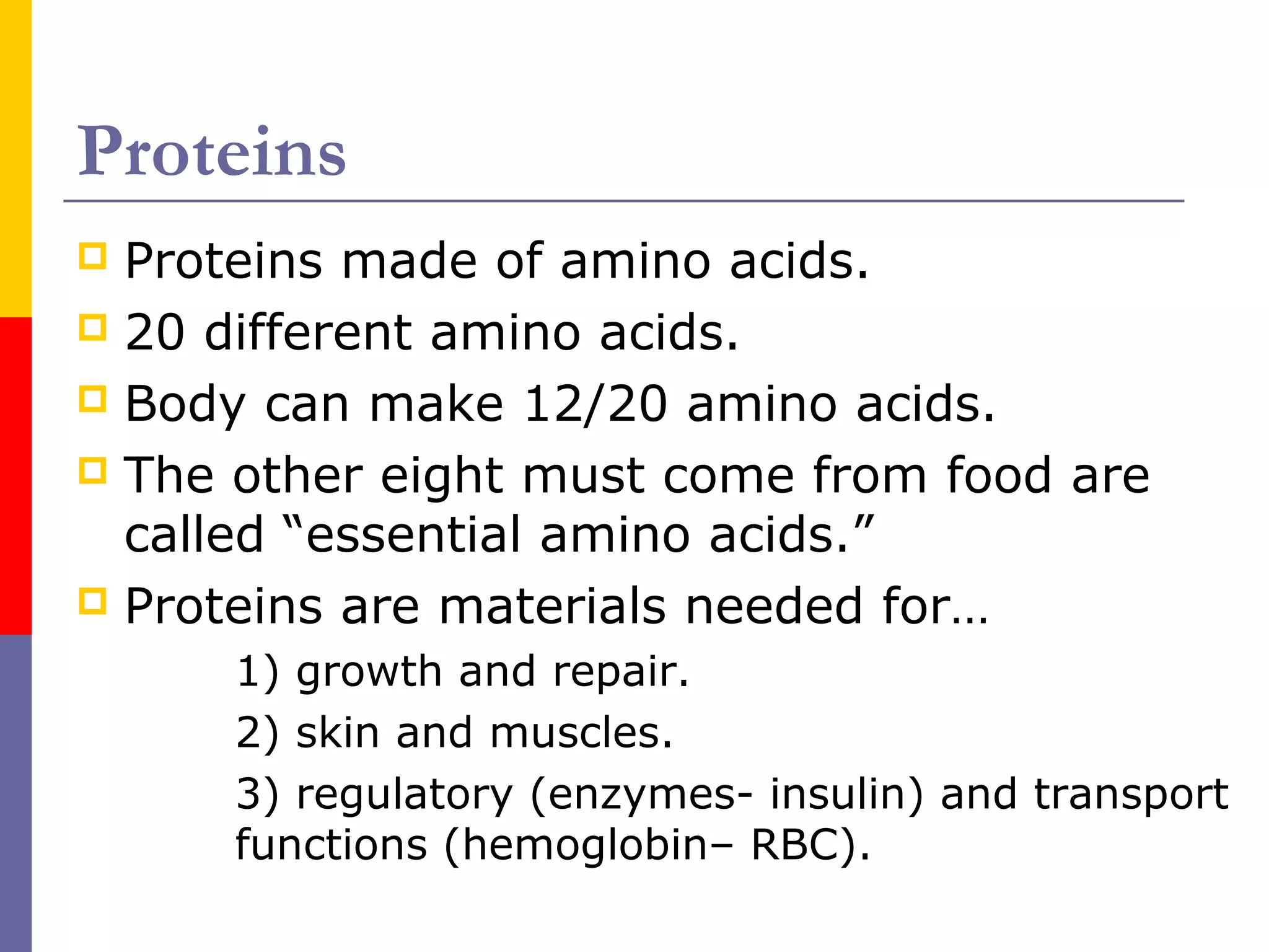 Proteins
 Proteins made of amino acids.
 20 different amino acids.
 Body can make 12/20 amino acids.
 The other eight must come from food are
called “essential amino acids.”
 Proteins are materials needed for…
1) growth and repair.
2) skin and muscles.
3) regulatory (enzymes- insulin) and transport
functions (hemoglobin– RBC).
 
