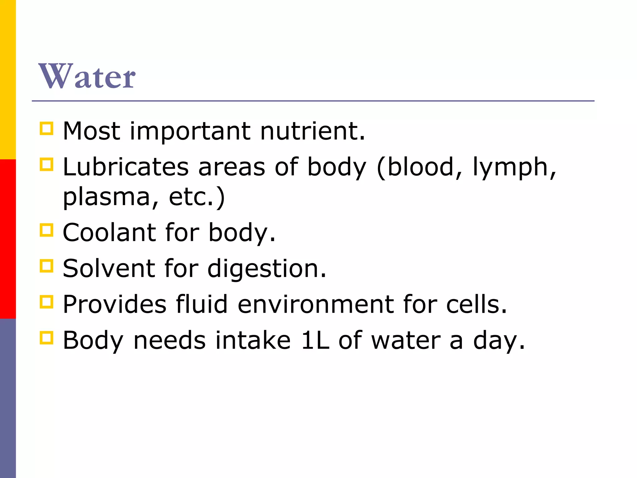 Water
 Most important nutrient.
 Lubricates areas of body (blood, lymph,
plasma, etc.)
 Coolant for body.
 Solvent for digestion.
 Provides fluid environment for cells.
 Body needs intake 1L of water a day.
 