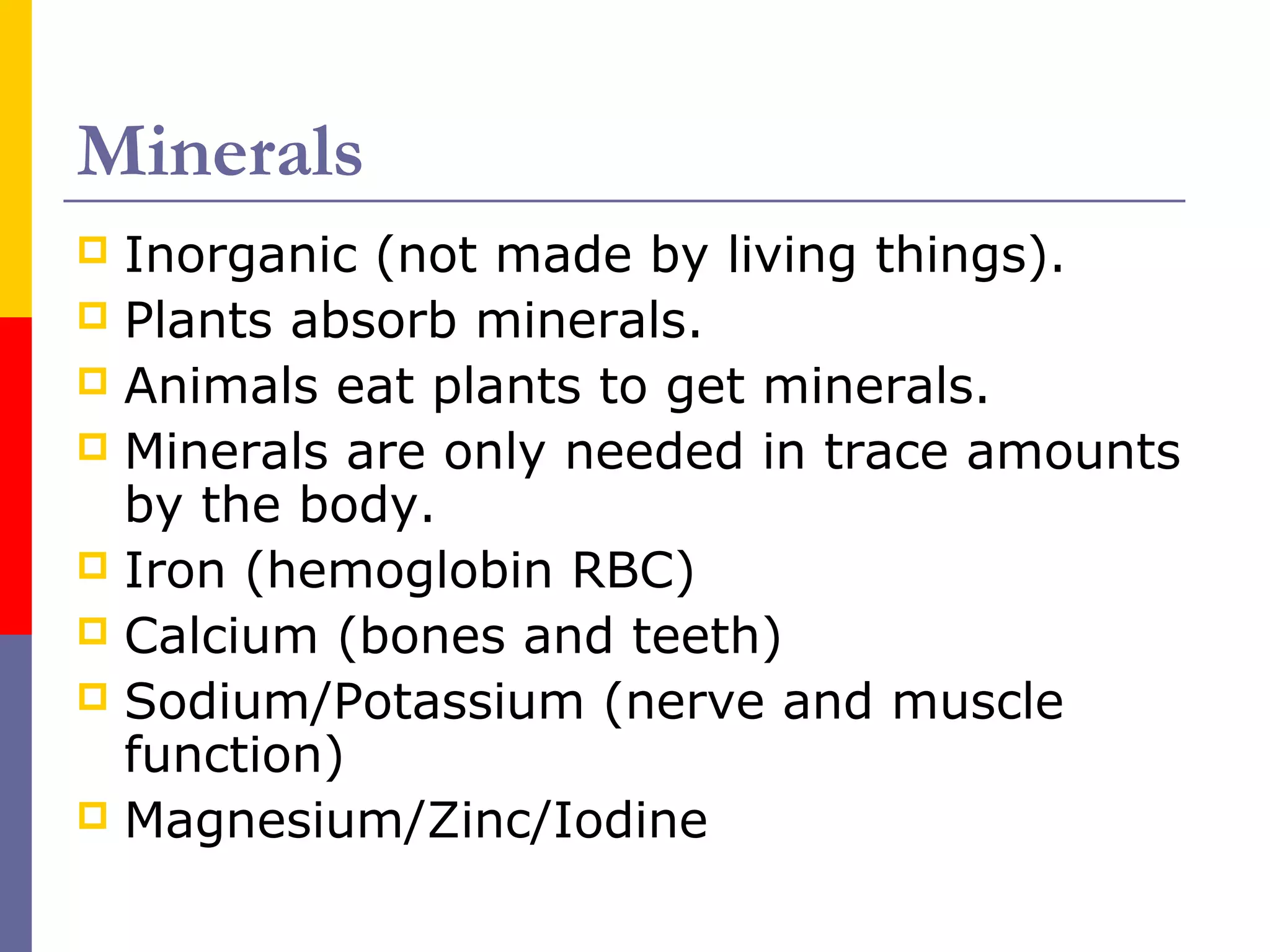 Minerals
 Inorganic (not made by living things).
 Plants absorb minerals.
 Animals eat plants to get minerals.
 Minerals are only needed in trace amounts
by the body.
 Iron (hemoglobin RBC)
 Calcium (bones and teeth)
 Sodium/Potassium (nerve and muscle
function)
 Magnesium/Zinc/Iodine
 