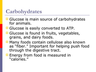 Carbohydrates
 Glucose is main source of carbohydrates
for animals.
 Glucose is easily converted to ATP.
 Glucose is found in fruits, vegetables,
grains, and dairy foods.
 Many foods contain cellulose also known
as “fiber.” Important for helping push food
through the digestive tract.
 Energy from food is measured in
“calories.”
 