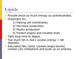 Lipids
 Provide twice as much energy as carbohydrates.
 Important for…
1) Making cell membranes
2) Hormone production
3) Myelin production
4) Protect organs and insulate body
 Take long time to digest.
 Too much fat in diet= excess energy = fat
deposits.
 Saturated fats (solid, contain single bonds)
contain LDL cholesterol and build up on arteries.
 