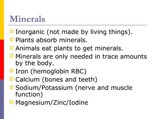 Minerals
 Inorganic (not made by living things).
 Plants absorb minerals.
 Animals eat plants to get minerals.
 Minerals are only needed in trace amounts
by the body.
 Iron (hemoglobin RBC)
 Calcium (bones and teeth)
 Sodium/Potassium (nerve and muscle
function)
 Magnesium/Zinc/Iodine
 