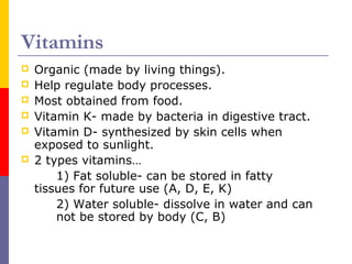 Vitamins
 Organic (made by living things).
 Help regulate body processes.
 Most obtained from food.
 Vitamin K- made by bacteria in digestive tract.
 Vitamin D- synthesized by skin cells when
exposed to sunlight.
 2 types vitamins…
1) Fat soluble- can be stored in fatty
tissues for future use (A, D, E, K)
2) Water soluble- dissolve in water and can
not be stored by body (C, B)
 