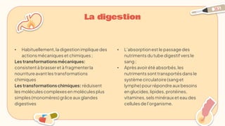 La digestion
• L’absorptionest le passage des
nutriments du tube digestif vers le
sang ;
• Après avoir été absorbés,les
nutriments sonttransportésdans le
système circulatoire(sanget
lymphe) pour répondre aux besoins
en glucides, lipides, protéines,
vitamines, sels minéraux et eau des
cellules de l'organisme.
• Habituellement,la digestion implique des
actionsmécaniques et chimiques ;
Les transformations mécaniques:
consistentà brasseret à fragmenter la
nourritureavant les transformations
chimiques
Les transformations chimiques: réduisent
les molécules complexes en molécules plus
simples (monomères)grâce aux glandes
digestives
 