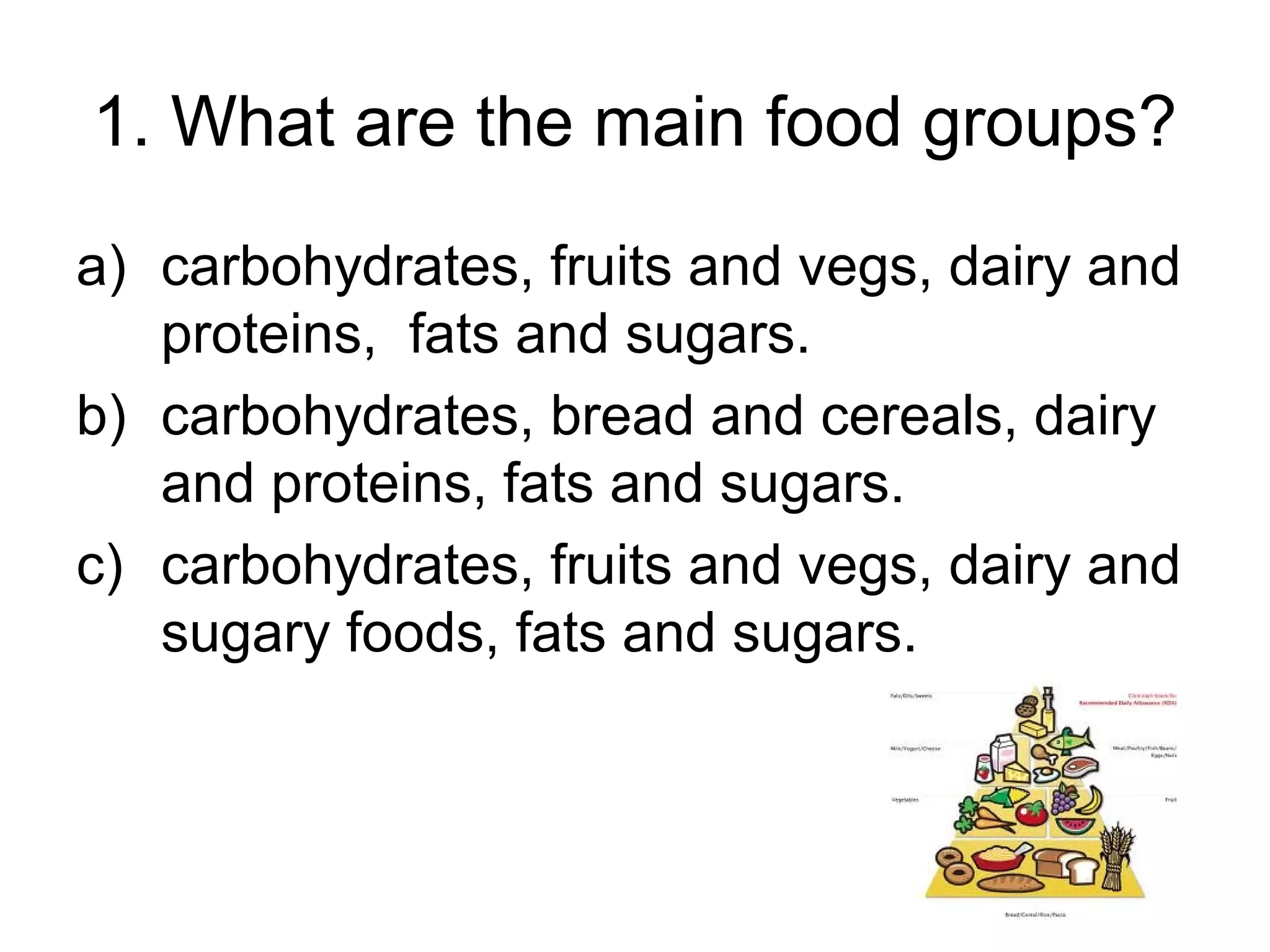 1. What are the main food groups?
a) carbohydrates, fruits and vegs, dairy and
proteins, fats and sugars.
b) carbohydrates, bread and cereals, dairy
and proteins, fats and sugars.
c) carbohydrates, fruits and vegs, dairy and
sugary foods, fats and sugars.
 