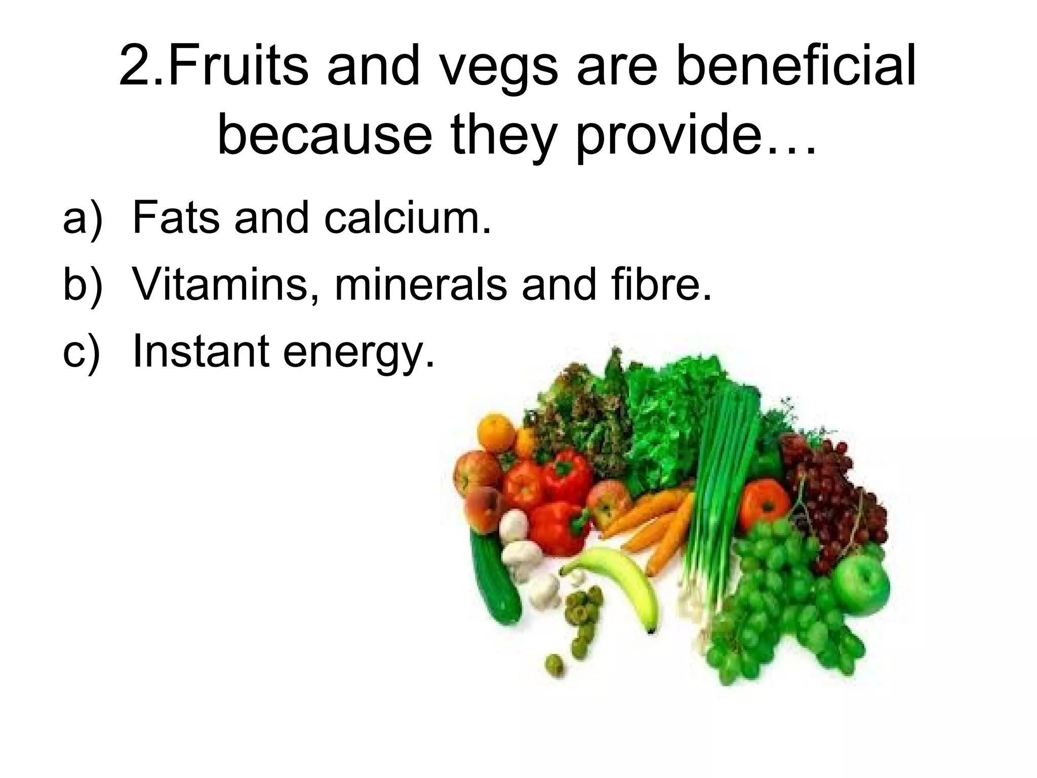 2.Fruits and vegs are beneficial
because they provide…
a) Fats and calcium.
b) Vitamins, minerals and fibre.
c) Instant energy.
 