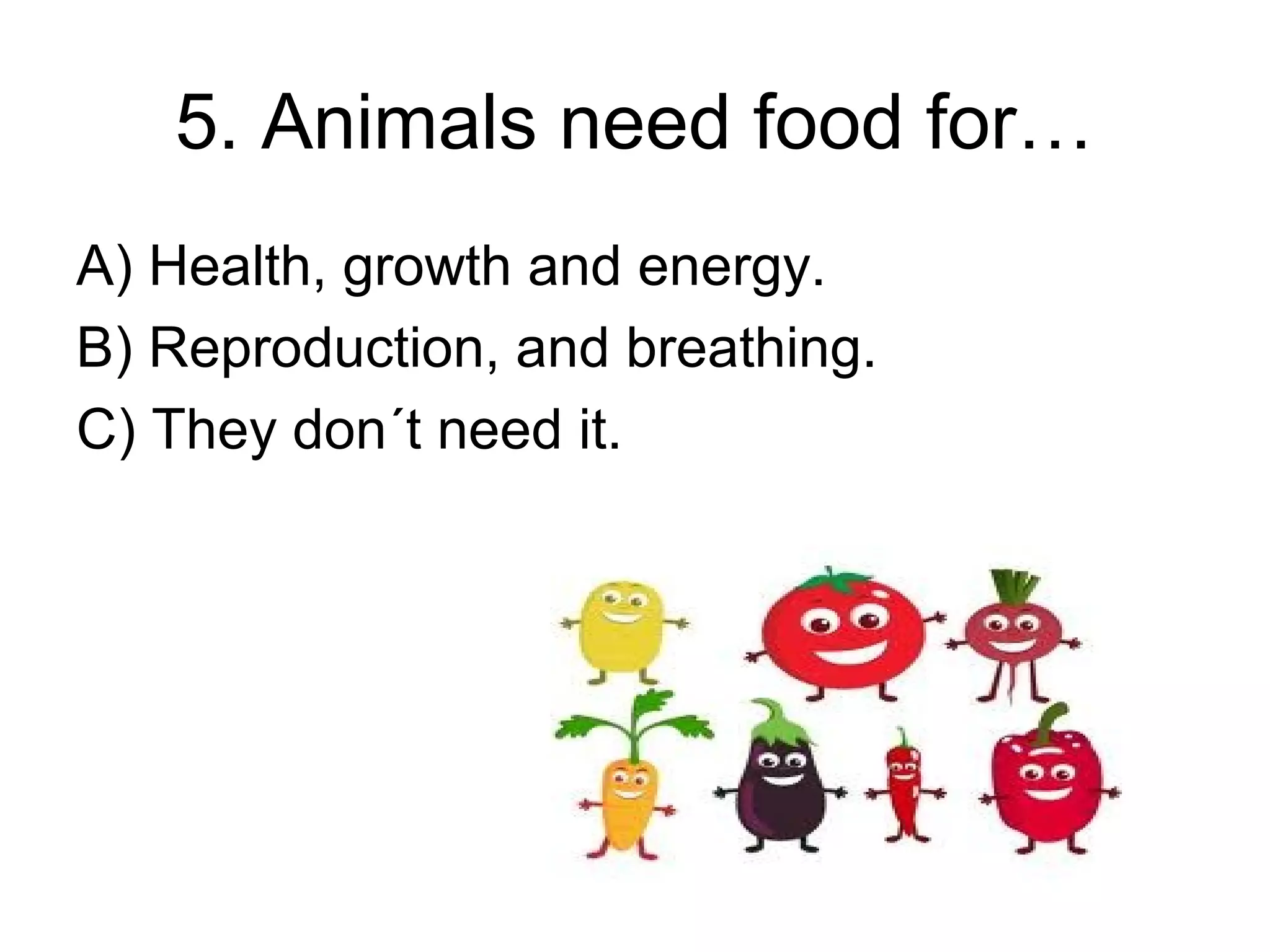 5. Animals need food for…
A) Health, growth and energy.
B) Reproduction, and breathing.
C) They don´t need it.
 