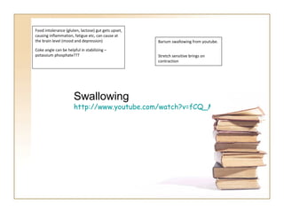Food intolerance (gluten, lactose) gut gets upset, causing inflammation, fatigue etc, can cause at the brain level (mood and depression) Coke angle can be helpful in stabilizing – potassium phosphate??? Barium swallowing from youtube.  Stretch sensitive brings on contraction Swallowing  http://www.youtube.com/watch?v=fCQ_MrhhGvI   