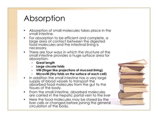Absorption Absorption of small molecules takes place in the small intestine. For absorption to be efficient and complete, a large area of contact between the digested food molecules and the intestinal lining is necessary. There are four ways in which the structure of the small intestine provides a huge surface area for absorption: Great length Large circular folds Villi (finger like projections of mucosal lining) Microvilli (tiny folds on the surface of each cell) In addition the small intestine has a very large supply of blood vessels to transport the absorbed food molecules from the gut to the tissues of the body. From the small intestine, absorbed molecules are carried in the hepatic portal vein to the liver Here the food molecules may be stored by the liver cells or changed before joining the general circulation of the body. 